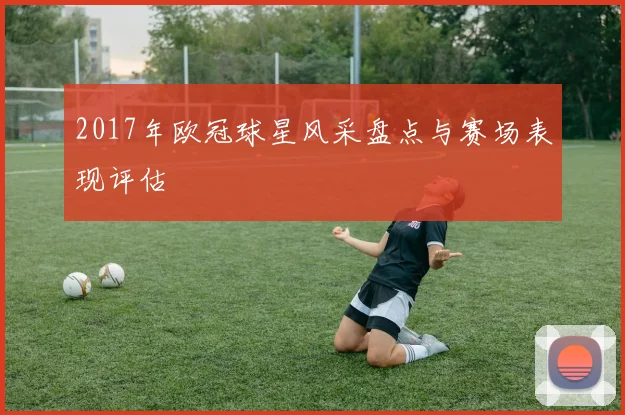 2017年欧冠球星风采盘点与赛场表现评估